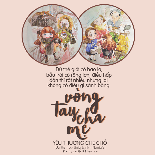kitesquotes:
“Ngày còn bé, được cha mẹ chở che, bảo bọc, luôn nghĩ rằng thế giới trong vòng tay người thân thật nhỏ bé, chật hẹp làm sao. Mỗi ngày chỉ muốn lớn thật nhanh, trưởng thành thật nhanh để có thể tự tìm đến thế giới rộng lớn của chính mình. Thế nhưng, lớn rồi, đặt chân vào đời, trải nghiệm cuộc sống, bộn bề mưu sinh, lúc ấy ước mong duy nhất chỉ là được bé lại, được trở về ngày thơ ấu bên cạnh mẹ cha. Thật ra, sau khi trải qua một vài sóng gió cuộc đời, bạn sẽ hiểu được rằng, dù thế giới có bao la, bầu trời có rộng lớn, điều hấp dẫn thì rất nhiều nhưng lại không có điều gì sánh bằng vòng tay cha mẹ yêu thương che chở.”
{Written by Jinie Lynk - Nanie’s}des by tieuchinhthai@
Kites Quotes

